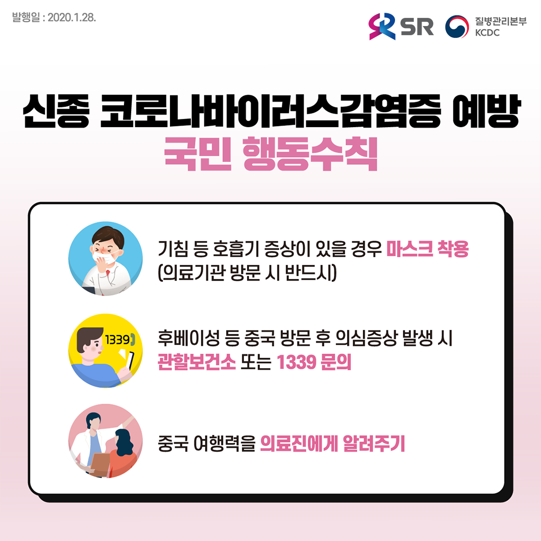 발행일 : 2020.01.28

신종 코로나바이러스감염증 예방 국민 행동수칙

1. 기침 등 호흡기 증상이 있을 경우 마스크 착용 (의료기관 방문 시 반드시)
2. 후베이성 등 중국 방문 후 의심증상 발생 시 관할보건소 또는 1339 문의
3. 중국 여행력을 의료진에게 알려주기

 
