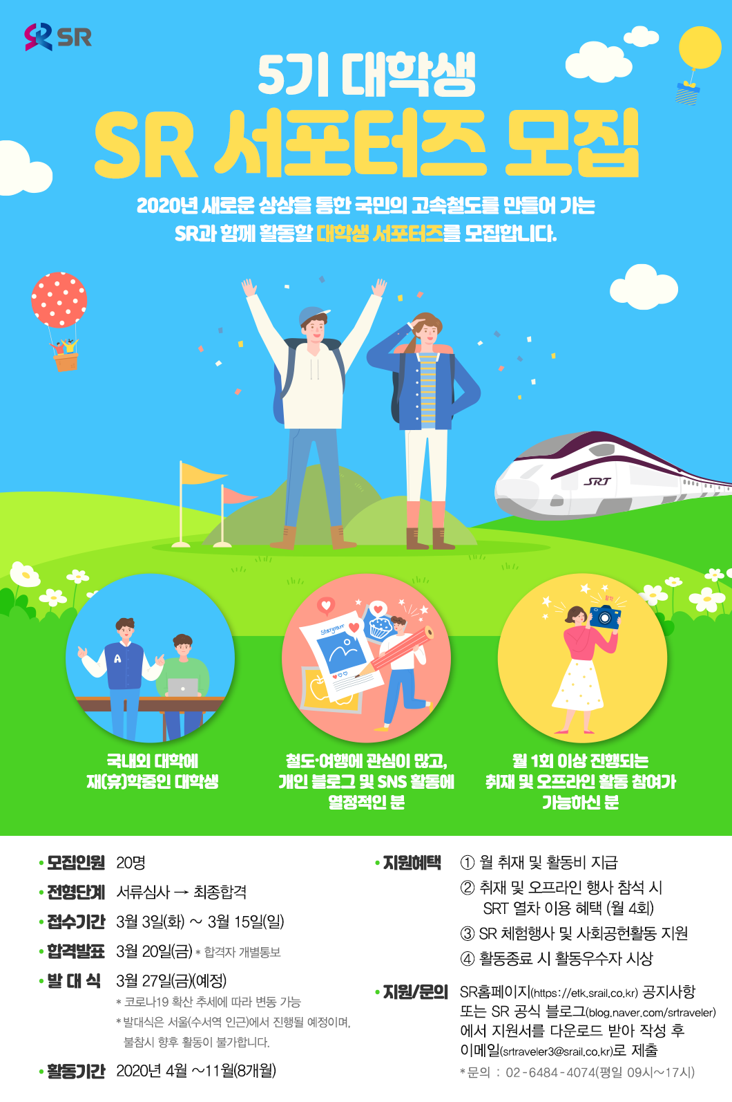 제5기 대학생 SR 서포터즈 모집
2020년 새로운 상상을 통한 국민의 고속철도를 만들어 가는 SR과 함께 활동할 대학생 서포터즈를 모집합니다. 

* 국내외 대학에 재(휴)학중인 대학생
* 철도·여행에 관심이 많고, 개인 블로그 및 SNS 활동을 열정적으로 활동하는 분
* 월 1회 이상 진행되는 취재 및 오프라인 활동 참여가 가능하신 분

모집인원 : 20명
전형단계 : 서류심사→최종합격
서류접수기간 : 3월 3일(화) ~ 3월 15일(일)
합격발표 : 3월 20일(금)  * 합격자 개별통보
발대식 : 3월 27일(금) (예정)
*  코로나19 확산 추세에 따라 변동 가능
* 발대식은 서울(수서역 인근)에서 진행될 예정이며, 불참시 향후 활동이 불가합니다.
활동기간 : 2020년 4월 ~11월(8개월)
지원혜택 : 
* 월 취재 및 활동비 지급
* 취재 및 오프라인 행사 참석 시 SRT 좌석 지원(월4회)
* 매월/최종 활동우수자 시상
* SR 체험행사 및 사회공헌활동 지원

접수/문의 : * 접수 : SR홈페이지(https://etk.srail.co.kr) 공지사항 또는 SR공식블로그(blog.naver.com/srtraveler)에서 지원서를 다운로드 받아 작성 후 이메일(srtraveler3@srail.co.kr)로 제출
* 문의 : 02-6484-4074(평일 09시~17시)
