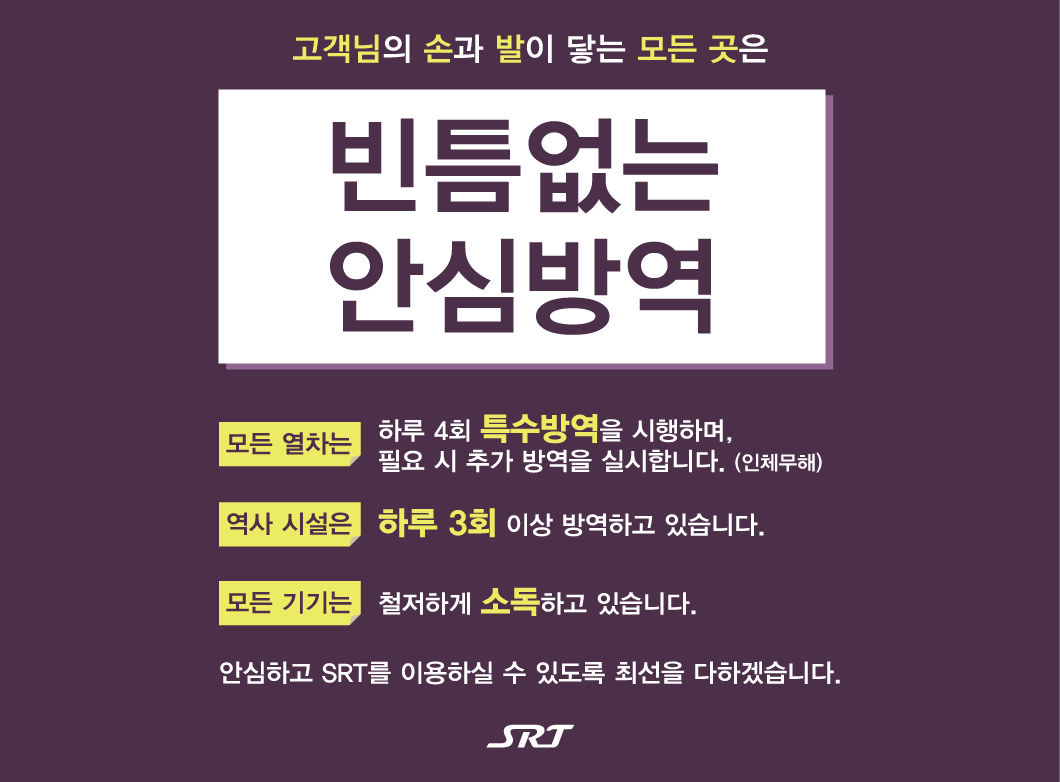 고객님의 손과 발이 닿는 모든 곳은
빈틈없는 안심방역

모든 열차는 하루 4회 특수방역을 시행하며, 필요 시 추가 방역을 실시합니다. (인체무해)
역사 시설은 하루 3회 이상 방역하고 있습니다.
모든 기기는 철저하게 소독하고 있습니다.


안심하고 SRT를 이용하실 수 있도록 최선을 다하겠습니다.
SRT
