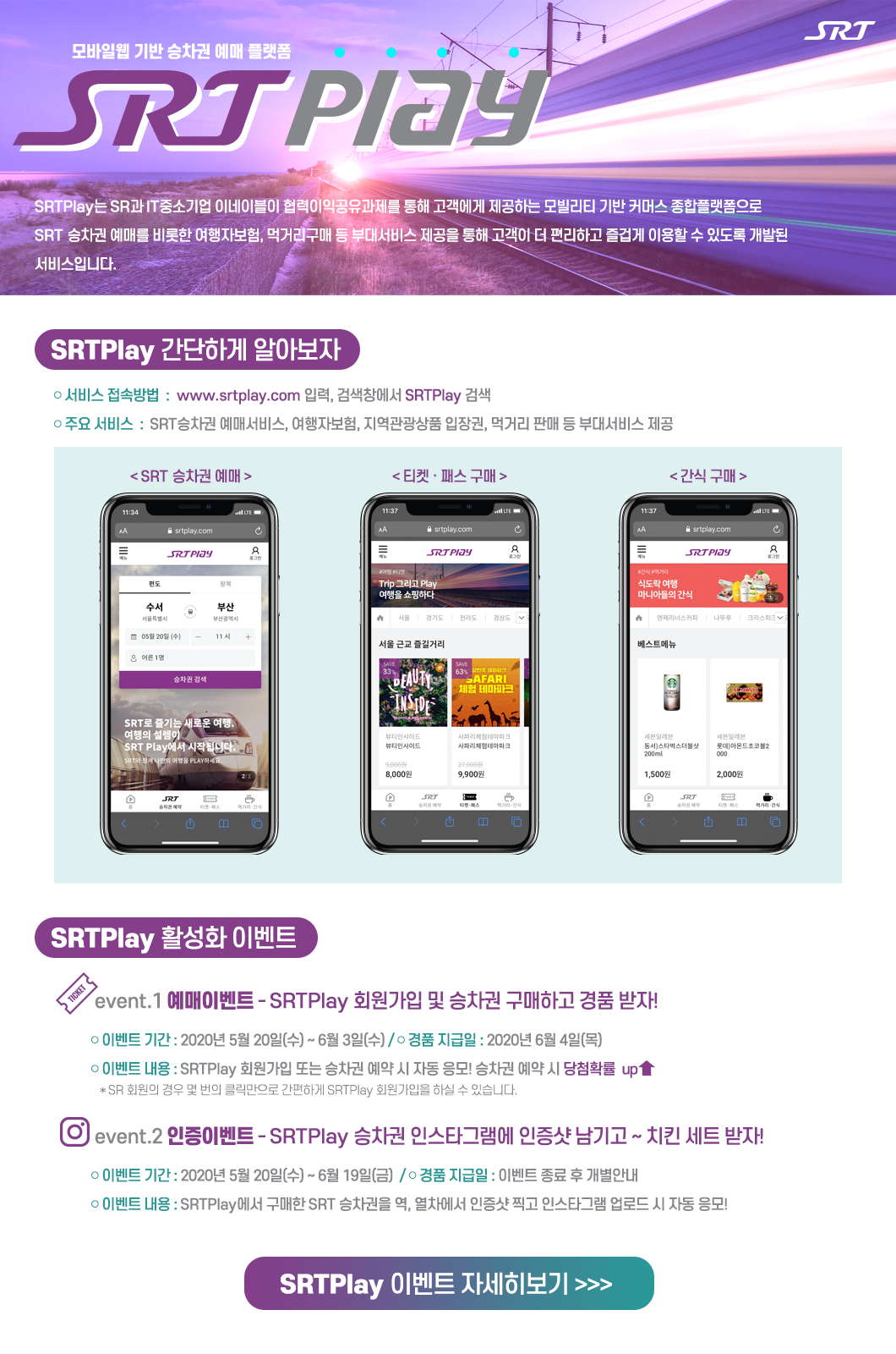 모바일웹 기반 승차권 예매 플랫폼 SRTPlay 

SRTPlay 는 SR과 IT중소기업 이네이블이 협력이익공유과제를 통해 고객에게 제공하는 모빌리티 기반 커머스 종합플랫폼으로 SRT승차권 예매를 비롯한 여행자보험, 먹거리구매 등 부대서비스 제공을 통해 고객이 더 편리하고 즐겁게 이용할 수 있도록 개발된 서비스입니다. 

SRTPlay간단하게 알아보자 
- 서비스 접속 : www.srtplay.com 입력, 검색창에서 SRTPlay 검색 
- 주요 서비스 : SRT승차권 예매서비스, 여행자보험, 지역관광상품 입장권, 먹거리 판매 등 부대서비스 제공 

SRT승차권예매, 티켓 · 패스 구매, 간식 구매


SRTPlay 활성화 이벤트 
이벤트 1 예매 이벤트 SRTPlay 회원가입 및 승차권 구매하고 경품 받자!
- 이벤트 기간 : 2020년 5월 20일(수) ~ 6월 3일(수)  / 경품 지급일 : 2020년 6월 4일(목)
- 이벤트 내용 : SRTPlay 회원가입 또는 승차권 예약 시 자동 응모! 승차권 예약 시 당첨확률 up↑
 * SR회원의 경우 몇 번의 클릭만으로 간편하게 SRTPlay 회원가입을 하실 수 있습니다. 

이벤트 2 인증 이벤트 SRTPlay 승차권 인스타그램에 인증샷 남기고 ~ 치킨 세트 받자!
- 이벤트 기간 : 2020년 5월 20일(수) ~ 6월 19일(금)  / 경품 지급일 : 이벤트 종료 후 개별안내
- 이벤트 내용 : SRTPlay에서 구매한 SRT 승차권을 역, 열차에서 인증샷 찍고 인스타그램 업로드 시 자동 응모!

SRTPlay이벤트 바로가기 >>>