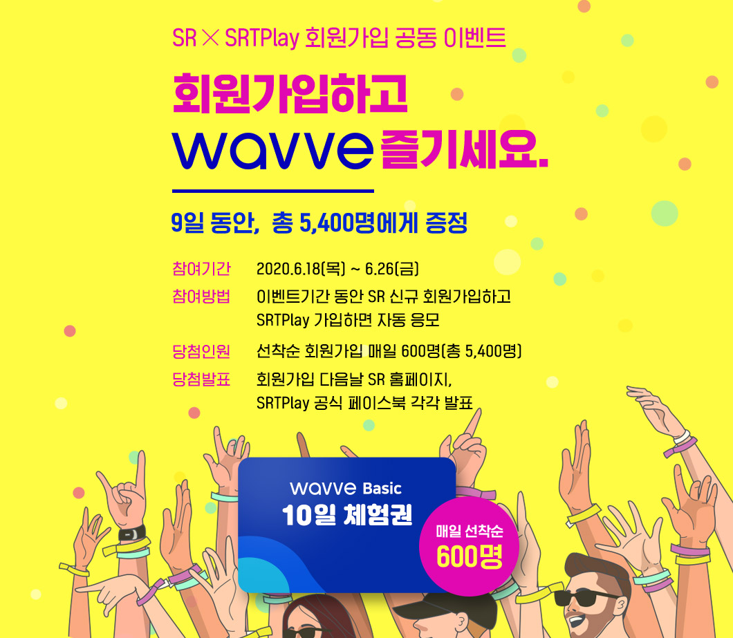 SR x SRTPlay 회원가입 공동 이벤트

회원가입하고 
WAVVE 즐기세요.                 

9일 동안,  총 5,400명에게 증정

참여기간 : 2020.6.18(목) ~ 6.26(금)
참여방법 : 이벤트기간 동안 SR 신규 회원가입하고 SRTPlay 가입하면 자동 응모
당첨인원 : 선착순 회원가입 매일 600명(총 5,400명)
당첨발표 : 회원가입 다음날 SR 홈페이지, SRTPlay 공식 페이스북 각각 발표

WAVVE BASIC 10일 체험권 매일 선착순 600명
