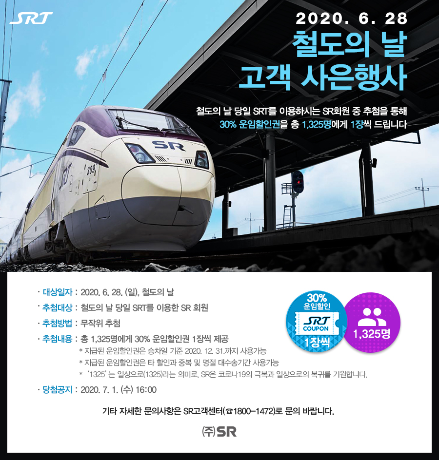 2020. 6. 28
철도의 날 고객 사은행사

철도의 날 당일 SRT를 이용하시는 SR회원 중 추첨을 통해
30% 운임할인권을 총 1,325명에게 1장씩 드립니다

대상일자 : 2020. 6. 28. (일), 철도의 날
추첨대상 : 철도의 날 당일 SRT를 이용한 SR 회원
추첨방법 : 무작위 추첨 
추첨내용 : 총 1,325명에게 30% 운임할인권 1장씩 제공
                            * 지급된 운임할인권은 승차일 기준 2020. 12. 31.까지 사용가능
                            * 지급된 운임할인권은 타 할인과 중복 및 명절 대수송기간 사용가능
                            *   ‘1325’는 일상으로(1325)라는 의미로, SR은 코로나19의 극복과 일상으로의 복귀를 기원합니다.
당첨공지 : 2020. 7. 1. (수) 16:00

기타 자세한 문의사항은 SR고객센터(☎1800-1472)로 문의 바랍니다.

주식회사 에스알
