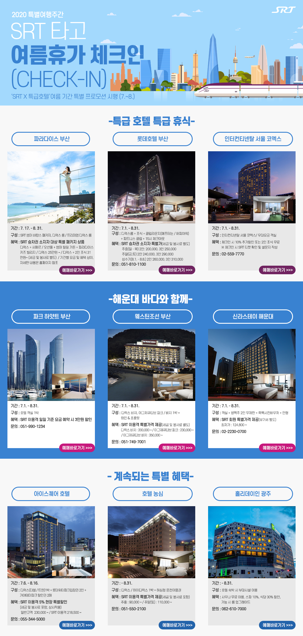 2020 특별여행주간 
SRT 타고 여름 휴가 체크인 (CHECK-IN)
‘SRT X 특급호텔’여름 기간 특별 프로모션 시행 (7.~8.)
특급 호텔 특급 휴식
파라다이스 부산
- 기간: 7월 17일 ~ 8월 31일 - 구성: SRT 썸머 바캉스 패키지, 디럭스 룸 / 프리미엄 디럭스 룸 
- 혜택: SRT 승차권 소지자 대상 특별 패키지 상품 디럭스 + 씨메르 / 오션풀 + 썸머 힐링 가든 +파라다이스 키즈 빌리지           디럭스 25만원 ~ / 디럭스 + 2인 조식 31만원~(세금 및 봉사료 별도) 기간별 요금 및 혜택 상이, 자세한 내용은 홈페이지 참조 - ;예매바로가기>>>

롯데호텔 부산
기간 : 7.1. - 8.31.
구성 : 디럭스룸 + 조식 + 클럽라운지(애프터눈 / 해피아워) 
            + 피트니스 클럽 + 15시 체크아웃
혜택 : SRT 승차권 소지자 특별가(세금 및 봉사료 별도)
  	주중(일 - 목) 2인: 200,000, 3인 250,000
  	주말(금,토) 2인 240,000, 3인 290,000
  	성수기(8.1. - 8.8.) 2인 260,000, 3인 310,000
문의 : 051-810-1100
예매바로가기>>>

인터컨티넨탈 서울 코엑스
기간 : 7.1. - 8.31.
구성 : 인터컨티넨탈 서울 코엑스/ 우대요금 객실
혜택 : 체크인 시 10% 추가할인 또는 2인 조식 무료
            ※ 체크인 시 SRT 티켓 확인 및 설문지 작성
문의 : 02-559-7770
예매바로가기>>>

해운대 바다와 함께 

파크 하얏트 부산
기간 : 7.1. - 8.31.
구성 : 호텔 객실 1박 
혜택 : SRT 이용객 일일 기준 요금 예약 시 3만원 할인
문의 : 051-990-1234
예매바로가기>>>

웨스틴조선 부산
기간 : 7.1. - 8.31.
구성 : 디럭스 비치, 이그제큐티브 파크 / 비치 1박 + 와인 & 초콜릿
혜택 : SRT 이용객 특별가격 제공(세금 및 봉사료 별도)
            디럭스 비치 : 200,000 ~ / 이그제큐티브 파크 : 230,000 ~ 
              / 이그제큐티브 비치 : 350,000 ~
문의 : 051-749-7001
예매바로가기>>>

신라스테이 해운대
기간 : 7.1. - 8.31.
구성 : 객실 + 생맥주 2인 무제한 + 흑백사진바우처 + 인형
혜택 : SRT 회원 특별가격 제공(부가세 별도) 
            최저가 : 124,800 ~     
문의 : 02-2230-0700
예매바로가기>>>

계속되는 특별 혜택   


아이스퀘어호텔

기간 : 7.6. ~ 8.16.
구성 : 디럭스(더블/트윈)1박 + 롯데워터파크입장권 2인 + 가야테마파크 할인권 2매
혜택 : SRT 이용객 5% 현장 특별할인
        (세금 및 봉사료 포함, 상시적용)
       일반고객  230,000 ~
       SRT 이용객 218,500 ~
문의 : 055-344-5000
예매바로가기>>>

호텔 농심
기간 : - 8.31.
구성 : 디럭스 / 하이디럭스 1박 + 허심청 온천이용권
혜택 : SRT 이용객 특별가격 제공(세금 및 봉사료 포함)
            주중 : 90,000 ~ / 주말(토) : 110,000 ~
문의 : 051-550-2100
예매바로가기>>>

홀리데이인 광주
기간 : - 8.31.
구성 : 호텔 숙박 시 부대시설 이용
혜택 : 사우나 무료 이용, 스파 10%, 식당 30% 할인,
            가능 시 룸 업그레이드 
문의 : 062-610-7000
예매바로가기>>>