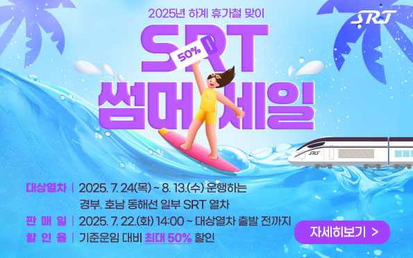 2025년 하계 휴가철 맞이
SRT 썸머 세일

대상열차  |  2025. 7. 24(목) ~ 8. 13.(수) 운행하는
                     경부. 호남 동해선 일부 SRT 열차
판  매  일  |  2025. 7. 22.(화) 14:00 ~ 대상열차 출발 전까지
할  인  율  |  기준운임 대비 최대 50% 할인

자세히보기  >