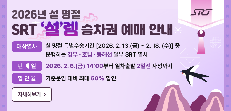 2026년 설 명절
SRT ‘설’렘 승차권 예매 안내
 
  · (대상열차)  설 명절 특별수송기간 [2026. 2. 13.(금) ~ 2. 18. (수)] 중 운행하는 경부·호남·동해선 일부 SRT 열차 

  · (판 매 일) 2026. 2. 6.(금) 14:00부터 열차출발 2일전 자정까지

  · (할 인 율) 기준운임 대비 최대 50% 할인

    
자세히보기