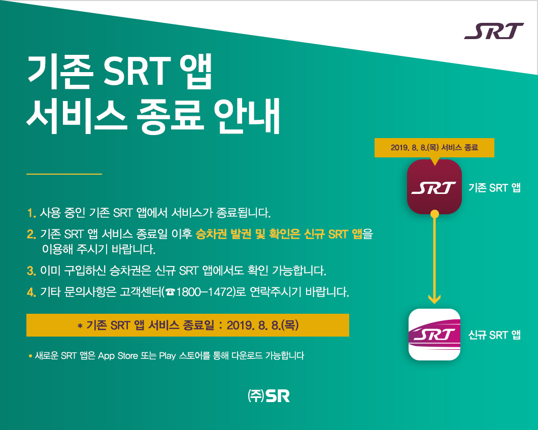 기존 SRT 앱   서비스 종료 안내  1. 사용 중인 기존 SRT 앱에서 서비스가 종료됩니다.
2. 기존 SRT 앱 서비스 종료일 이후 승차권 발권 및 확인은 신규 SRT 앱을 
    이용해 주시기 바랍니다. 
3. 이미 구입하신 승차권은 신규 SRT 앱에서도 확인 가능합니다.
4. 기타 문의사항은 고객센터(☎1800-1472)로 연락주시기 바랍니다.
  
  * 기존 SRT 앱 서비스 종료일 : 2019. 8. 8.(목)
  
  새로운 SRT 앱은 App Store 또는 Play 스토어를 통해 다운로드 가능합니다