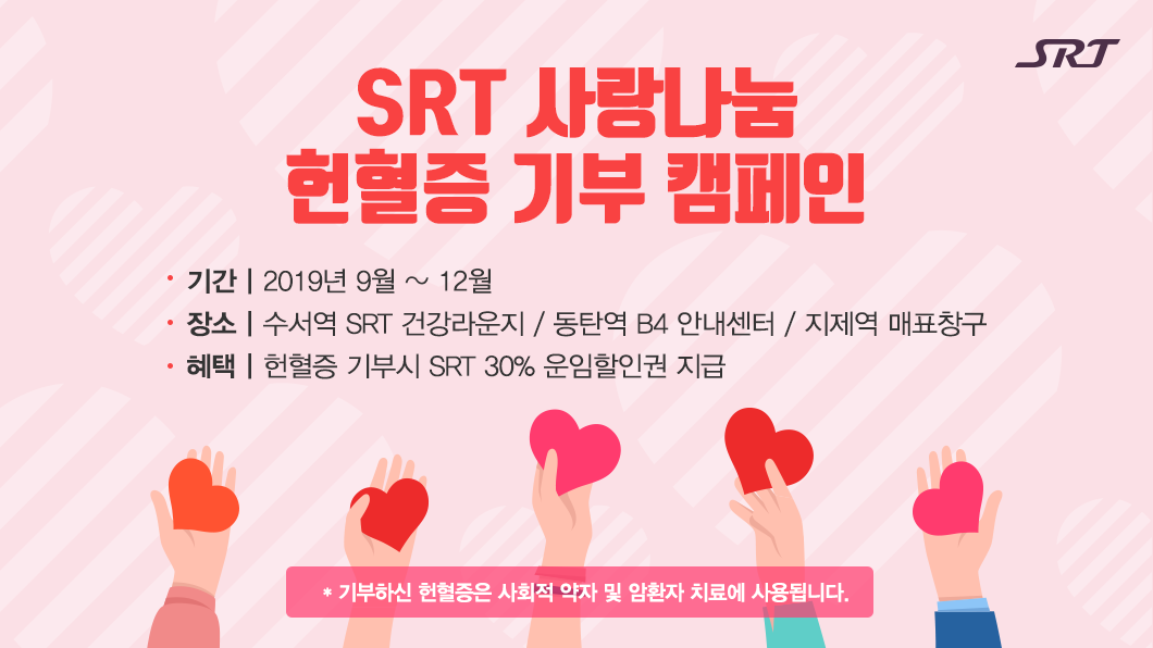 SRT 사랑나눔 헌혈증 기부 캠페인
기부하신 헌혈증은 사회적 약자 및 암환자 치료에 사용됩니다. 
기간 : 2019년 09월 ~ 12월
장소 : 수서역 SRT 건강라운지/동탄역 b4 안내센터/지제역 매표창구
혜택 : 헌혈증 기부시 SRT 30% 운임할인권 지급