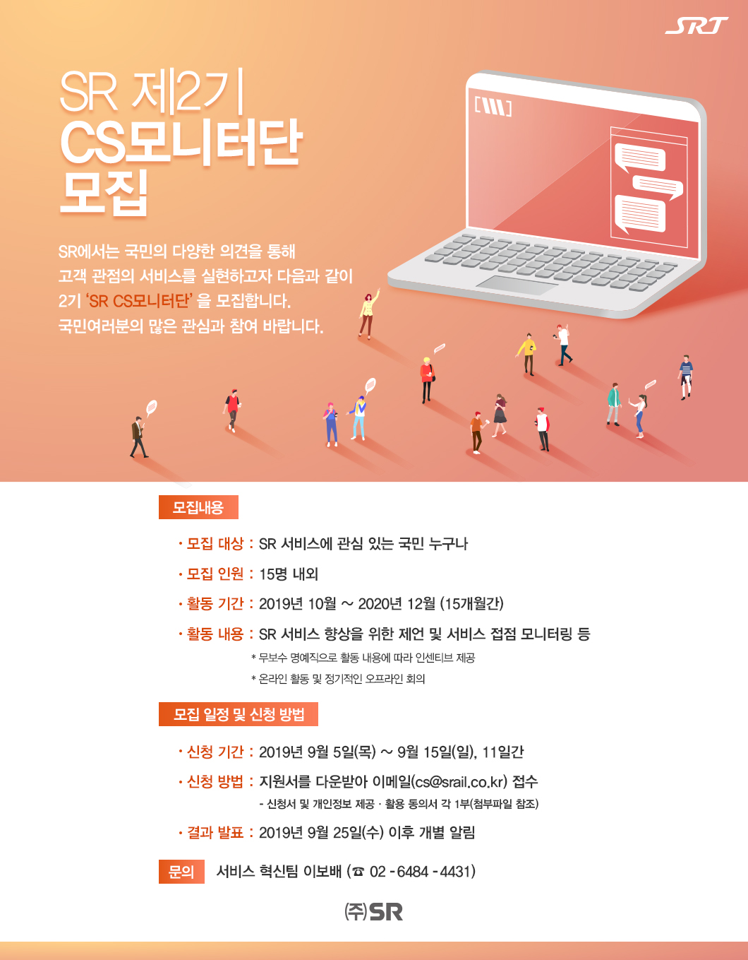 SR 제2기 CS모니터단 모집

SR에서는&nbsp;국민의&nbsp;다양한&nbsp;의견을&nbsp;통해&nbsp;고객 관점의 서비스를 실현하고자 다음과 같이 2기‘SR CS모니터단’을&nbsp;모집합니다.&nbsp;국민여러분의&nbsp;많은&nbsp;관심과 참여&nbsp;바랍니다.

□ 모집 내용
  ◦ 모집 대상&nbsp;:&nbsp;SR 서비스에&nbsp;관심&nbsp;있는&nbsp;국민 누구나
  ◦ 모집 인원 : 15명 내외
  ◦ 활동 기간 : 2019년 10월 ~ 2020년 12월 (15개월간)
  ◦ 활동 내용 : SR 서비스 향상을 위한 제언 및 서비스 접점 모니터링 등
    * 무보수 명예직으로 활동 내용에 따라 인센티브 제공
     * 온라인 활동 및 정기적인 오프라인 회의 

□ 모집 일정 및 신청 방법
  ◦ 신청 기간&nbsp;:&nbsp;2019년 9월 5일(목) ~ 9월 15일(일), 11일간
  ◦ 신청 방법&nbsp;:&nbsp;지원서를 다운받아 이메일(cs@srail.co.kr) 접수
    - 신청서 및 개인정보 제공·활용 동의서 각 1부(첨부파일&nbsp;참조)
  ◦ 결과 발표 : 2019년 9월 25일(수) 이후 개별 알림
  
※ 문의&nbsp;:&nbsp;서비스혁신팀 이보배(☎&nbsp;02-6484-4431)